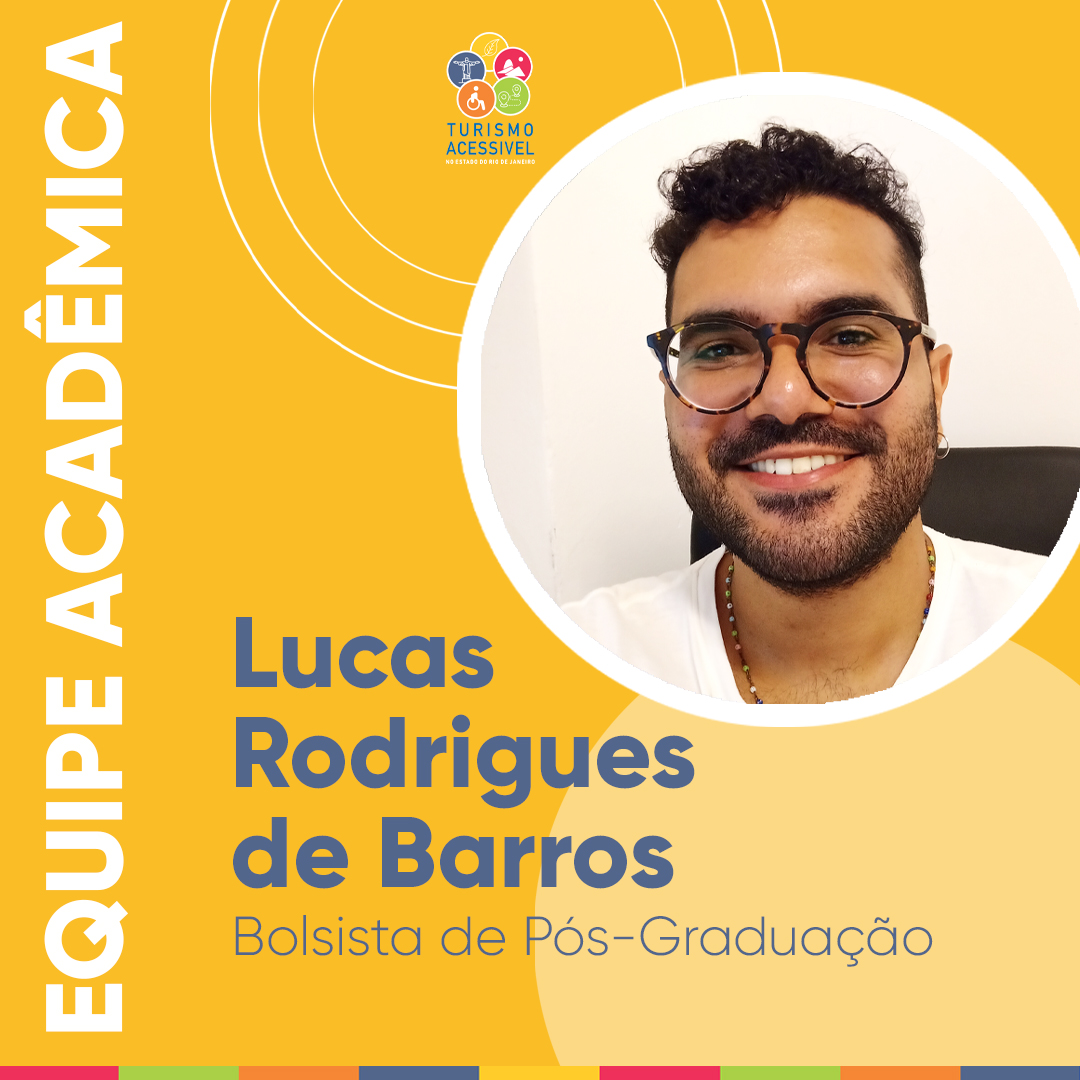 Card quadrado em fundo amarelo. À esquerda, na vertical, em letras brancas e maiúsculas equipe acadêmica. No alto, a logo do Projeto Turismo Acessível envolvida por três círculos concêntricos. Na parte inferior, o nome e o título do acadêmico. Em um círculo, à direita, fotografia colorida de Lucas Rodrigues de Barros, Bolsista de Pós-Graduação. Homem negro de pele clara, cabelo preto com as laterais raspadas e franja curta e encaracolada. Usa óculos de grau com armação redonda nas cores preta e marrom; nariz e boca medianos, tem barba e está sorrindo. Usa brinco de argola pequeno, cordão de miçangas coloridas e blusa branca.